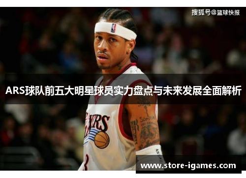 ARS球队前五大明星球员实力盘点与未来发展全面解析 ARS球队前五大明星球员实力盘点与未来发展全面解析
