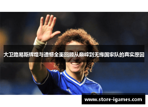 大卫路易斯辉煌与遗憾全面回顾从巅峰到无缘国家队的真实原因 大卫路易斯辉煌与遗憾全面回顾从巅峰到无缘国家队的真实原因