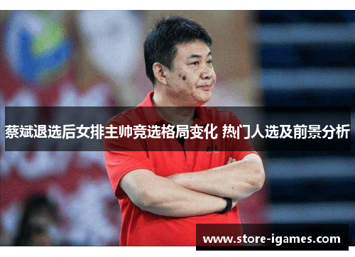 蔡斌退选后女排主帅竞选格局变化 热门人选及前景分析 蔡斌退选后女排主帅竞选格局变化 热门人选及前景分析