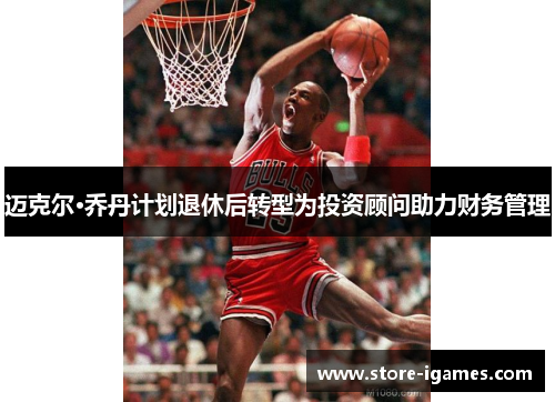 迈克尔·乔丹计划退休后转型为投资顾问助力财务管理