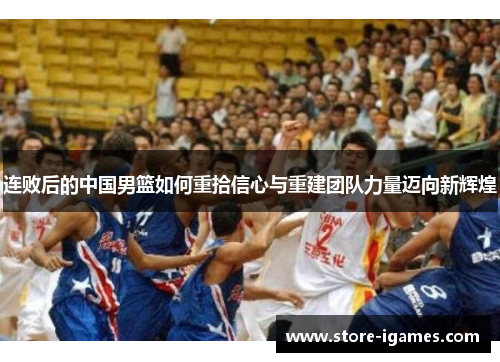 连败后的中国男篮如何重拾信心与重建团队力量迈向新辉煌 连败后的中国男篮如何重拾信心与重建团队力量迈向新辉煌