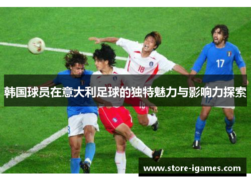 韩国球员在意大利足球的独特魅力与影响力探索 韩国球员在意大利足球的独特魅力与影响力探索