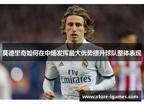 莫德里奇如何在中场发挥最大优势提升球队整体表现 莫德里奇如何在中场发挥最大优势提升球队整体表现