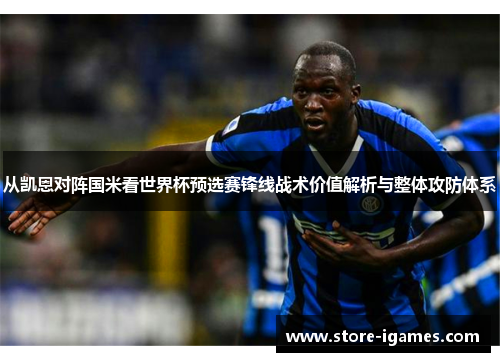 从凯恩对阵国米看世界杯预选赛锋线战术价值解析与整体攻防体系 从凯恩对阵国米看世界杯预选赛锋线战术价值解析与整体攻防体系