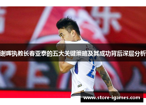 谢晖执教长春亚泰的五大关键策略及其成功背后深层分析