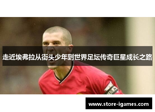 走近埃弗拉从街头少年到世界足坛传奇巨星成长之路