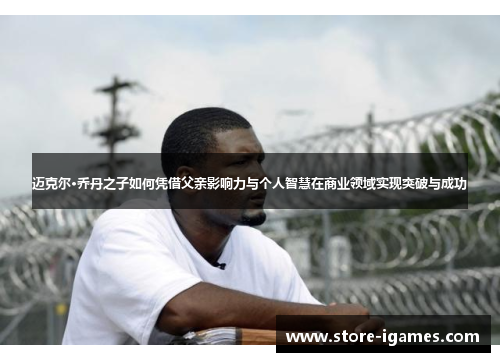 迈克尔·乔丹之子如何凭借父亲影响力与个人智慧在商业领域实现突破与成功 迈克尔·乔丹之子如何凭借父亲影响力与个人智慧在商业领域实现突破与成功