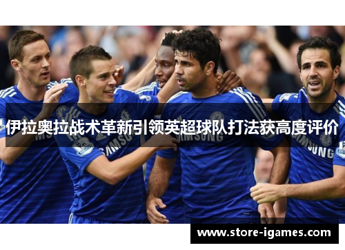 伊拉奥拉战术革新引领英超球队打法获高度评价 伊拉奥拉战术革新引领英超球队打法获高度评价