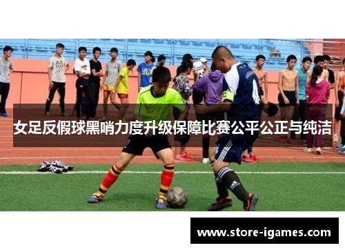 女足反假球黑哨力度升级保障比赛公平公正与纯洁