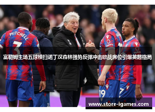 富勒姆主场五球横扫诺丁汉森林强势反弹冲击欧战席位引爆英超格局