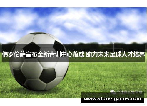 佛罗伦萨宣布全新青训中心落成 助力未来足球人才培养
